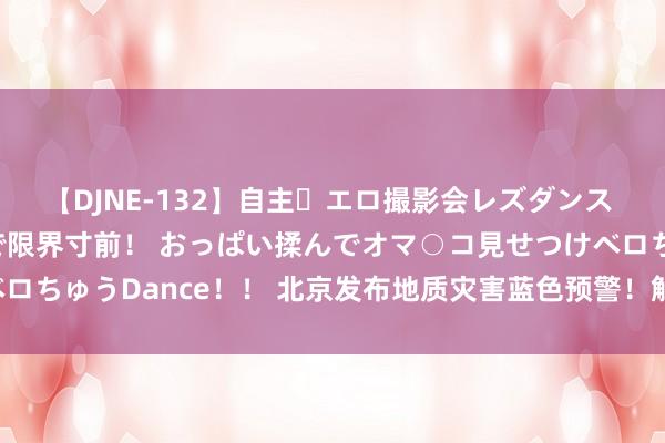 【DJNE-132】自主・エロ撮影会レズダンス 透け透けベビードールで限界寸前！ おっぱい揉んでオマ○コ見せつけベロちゅうDance！！ 北京发布地质灾害蓝色预警！触及多区，把稳驻防！