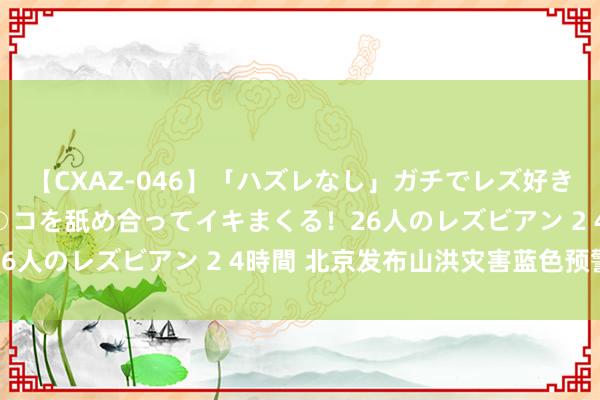 【CXAZ-046】「ハズレなし」ガチでレズ好きなお姉さんたちがオマ○コを舐め合ってイキまくる！26人のレズビアン 2 4時間 北京发布山洪灾害蓝色预警