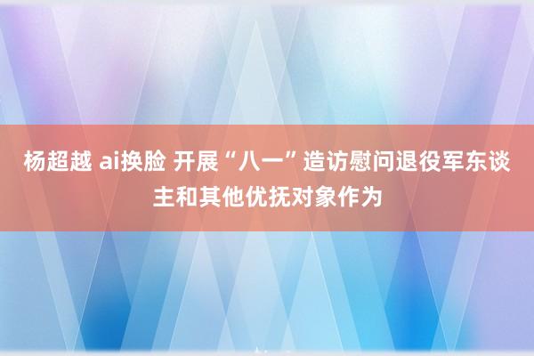 杨超越 ai换脸 开展“八一”造访慰问退役军东谈主和其他优抚对象作为