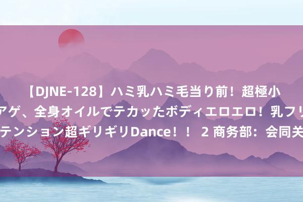 【DJNE-128】ハミ乳ハミ毛当り前！超極小ビキニでテンションアゲアゲ、全身オイルでテカッたボディエロエロ！乳フリ尻フリまくりのハイテンション超ギリギリDance！！ 2 商务部：会同关联部门尽快印发进一步作念好汽车、家电以旧换新责任示知