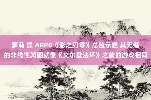 萝莉 操 ARPG《影之刃零》总监示意 其无缝的非线性舆图就像《艾尔登法环》之前的游戏相同