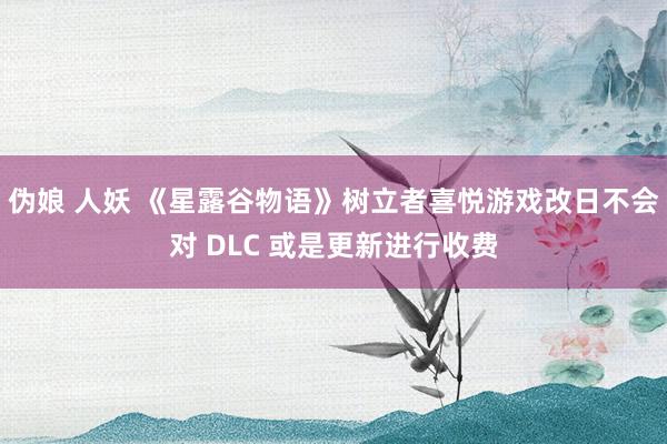 伪娘 人妖 《星露谷物语》树立者喜悦游戏改日不会对 DLC 或是更新进行收费