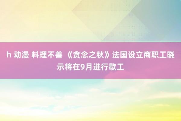 h 动漫 料理不善 《贪念之秋》法国设立商职工晓示将在9月进行歇工