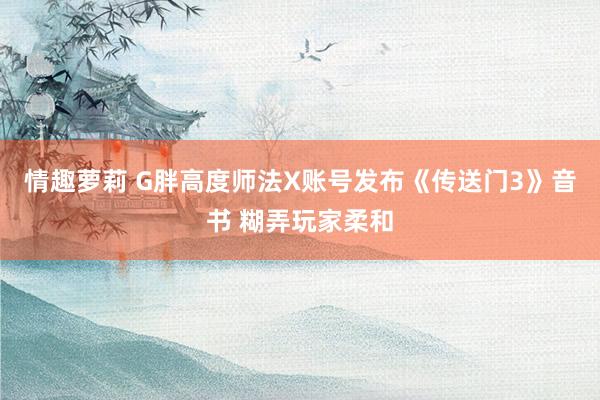 情趣萝莉 G胖高度师法X账号发布《传送门3》音书 糊弄玩家柔和