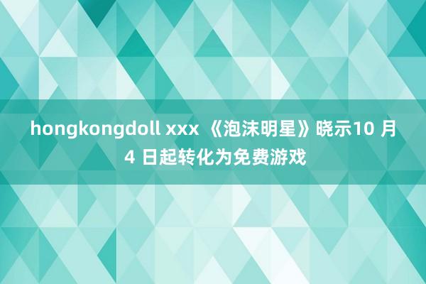 hongkongdoll xxx 《泡沫明星》晓示10 月 4 日起转化为免费游戏