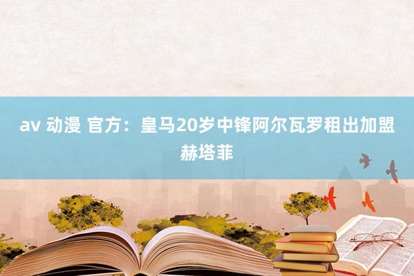 av 动漫 官方：皇马20岁中锋阿尔瓦罗租出加盟赫塔菲