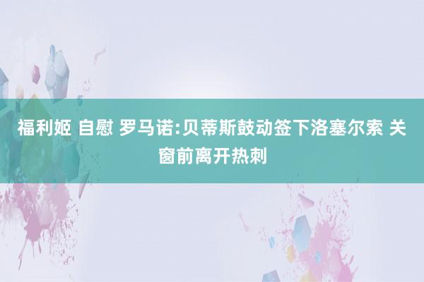 福利姬 自慰 罗马诺:贝蒂斯鼓动签下洛塞尔索 关窗前离开热刺