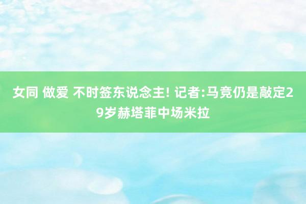 女同 做爱 不时签东说念主! 记者:马竞仍是敲定29岁赫塔菲中场米拉