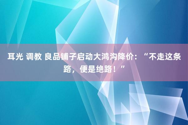 耳光 调教 良品铺子启动大鸿沟降价：“不走这条路，便是绝路！”