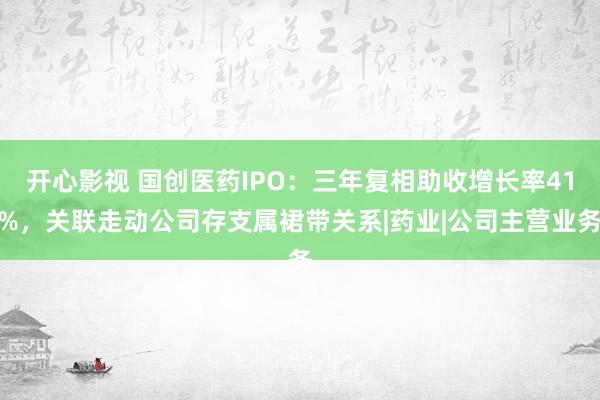 开心影视 国创医药IPO：三年复相助收增长率41%，关联走动公司存支属裙带关系|药业|公司主营业务