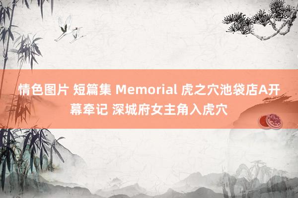 情色图片 短篇集 Memorial 虎之穴池袋店A开幕牵记 深城府女主角入虎穴