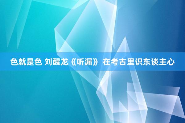 色就是色 刘醒龙《听漏》 在考古里识东谈主心