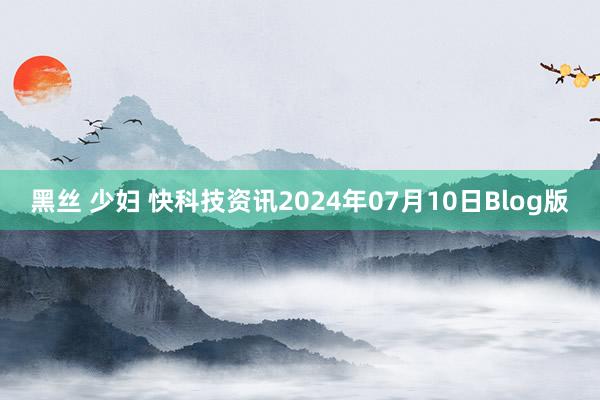 黑丝 少妇 快科技资讯2024年07月10日Blog版