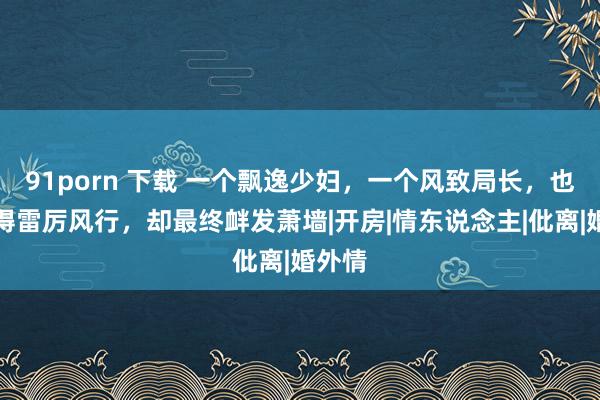 91porn 下载 一个飘逸少妇，一个风致局长，也曾爱得雷厉风行，却最终衅发萧墙|开房|情东说念主|仳离|婚外情