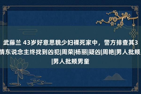 武藤兰 43岁好意思貌少妇裸死家中，警方排查其32名情东说念主终找到凶犯|周荣|杨丽|疑凶|周艳|男人批颊男童