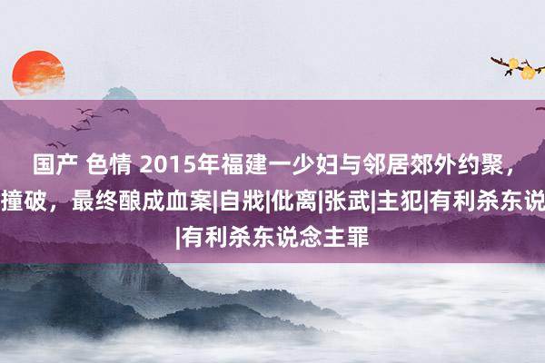 国产 色情 2015年福建一少妇与邻居郊外约聚，被丈夫撞破，最终酿成血案|自戕|仳离|张武|主犯|有利杀东说念主罪