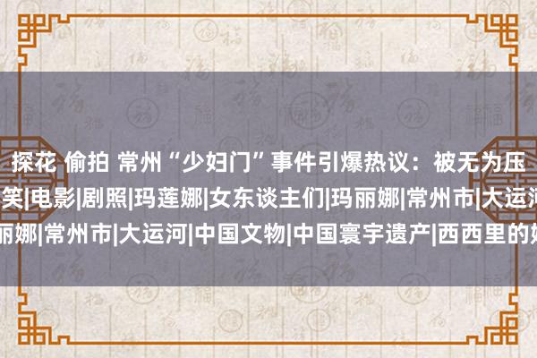 探花 偷拍 常州“少妇门”事件引爆热议：被无为压抑的冲动，不该被哄笑|电影|剧照|玛莲娜|女东谈主们|玛丽娜|常州市|大运河|中国文物|中国寰宇遗产|西西里的娟秀传奇