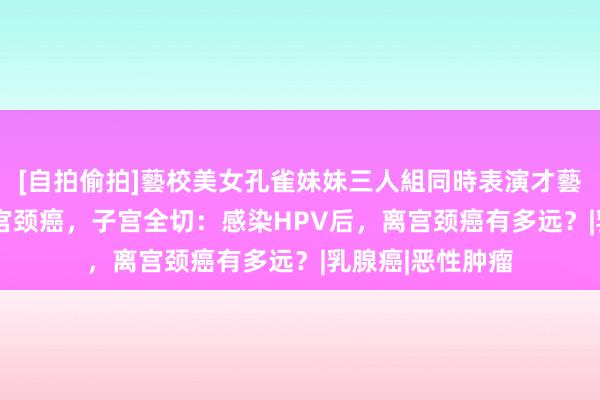 [自拍偷拍]藝校美女孔雀妹妹三人組同時表演才藝 24岁女生确诊宫颈癌，子宫全切：感染HPV后，离宫颈癌有多远？|乳腺癌|恶性肿瘤