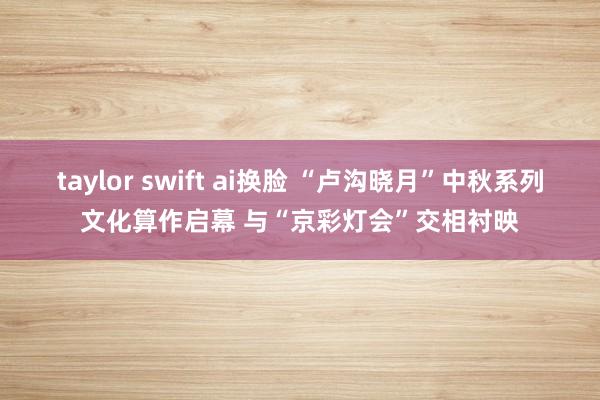 taylor swift ai换脸 “卢沟晓月”中秋系列文化算作启幕 与“京彩灯会”交相衬映