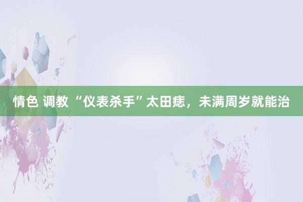 情色 调教 “仪表杀手”太田痣，未满周岁就能治