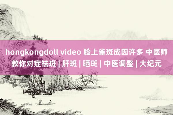 hongkongdoll video 脸上雀斑成因许多 中医师教你对症祛斑 | 肝斑 | 晒斑 | 中医调整 | 大纪元