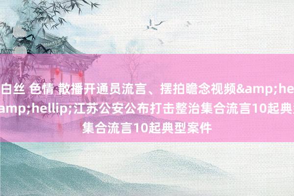 白丝 色情 散播开通员流言、摆拍瞻念视频&hellip;&hellip;江苏公安公布打击整治集合流言10起典型案件