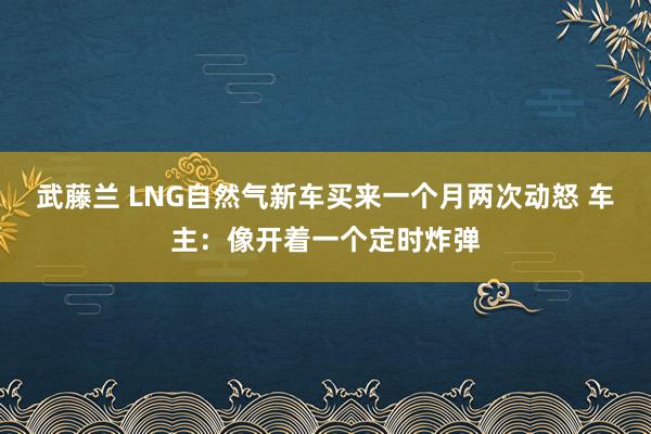 武藤兰 LNG自然气新车买来一个月两次动怒 车主：像开着一个定时炸弹