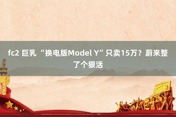 fc2 巨乳 “换电版Model Y”只卖15万？蔚来整了个狠活