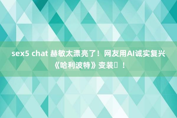 sex5 chat 赫敏太漂亮了！网友用AI诚实复兴《哈利波特》变装​！